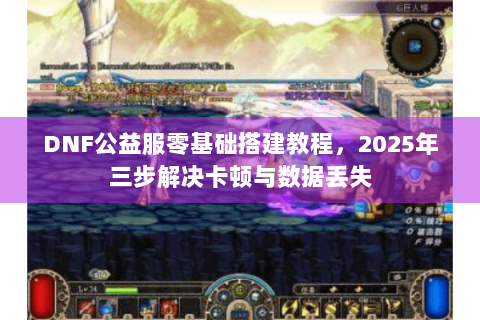 DNF公益服零基础搭建教程，2025年三步解决卡顿与数据丢失