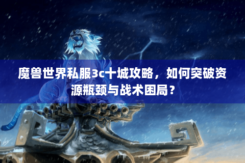 魔兽世界私服3c十城攻略，如何突破资源瓶颈与战术困局？
