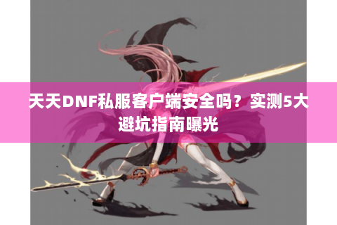 天天DNF私服客户端安全吗？实测5大避坑指南曝光