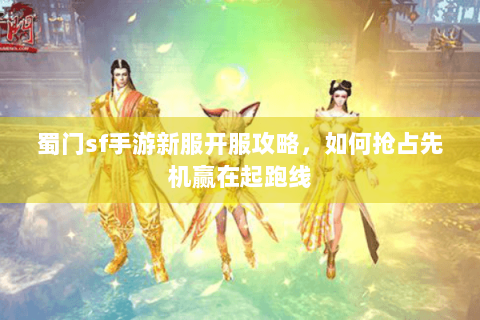蜀门sf手游新服开服攻略，如何抢占先机赢在起跑线