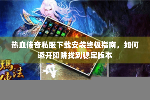 热血传奇私服下载安装终极指南，如何避开陷阱找到稳定版本