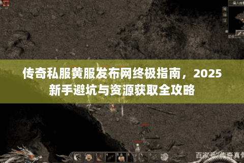 传奇私服黄服发布网终极指南，2025新手避坑与资源获取全攻略