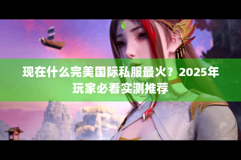 现在什么完美国际私服最火？2025年玩家必看实测推荐