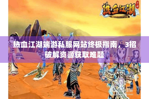 热血江湖端游私服网站终极指南，3招破解资源获取难题