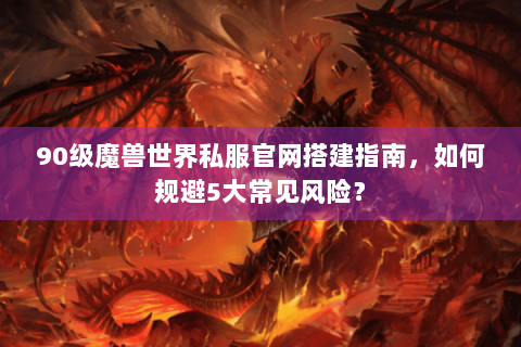90级魔兽世界私服官网搭建指南，如何规避5大常见风险？