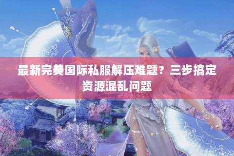 最新完美国际私服解压难题？三步搞定资源混乱问题