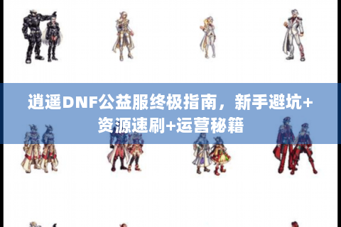 逍遥DNF公益服终极指南，新手避坑+资源速刷+运营秘籍