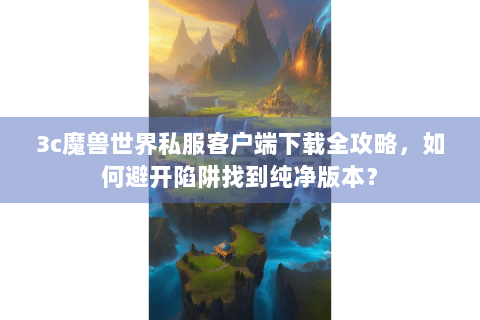 3c魔兽世界私服客户端下载全攻略，如何避开陷阱找到纯净版本？