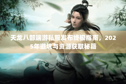 天龙八部端游私服发布终极指南，2025年避坑与资源获取秘籍
