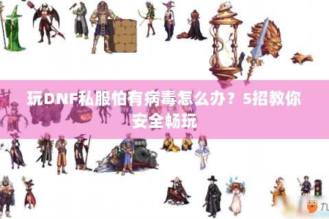 玩DNF私服怕有病毒怎么办？5招教你安全畅玩