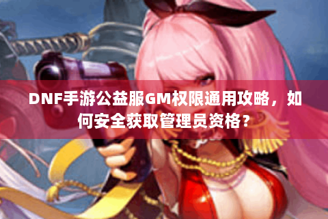 DNF手游公益服GM权限通用攻略，如何安全获取管理员资格？