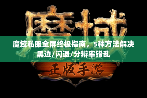魔域私服全屏终极指南，5种方法解决黑边/闪退/分辨率错乱