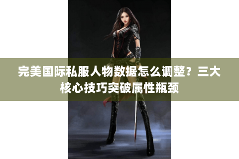 完美国际私服人物数据怎么调整？三大核心技巧突破属性瓶颈