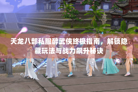 天龙八部私服醉武侠终极指南，解锁隐藏玩法与战力飙升秘诀