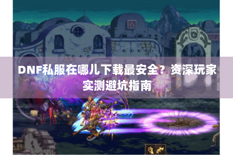 DNF私服在哪儿下载最安全？资深玩家实测避坑指南