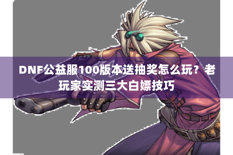 DNF公益服100版本送抽奖怎么玩？老玩家实测三大白嫖技巧
