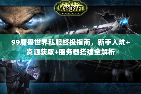 99魔兽世界私服终极指南，新手入坑+资源获取+服务器搭建全解析