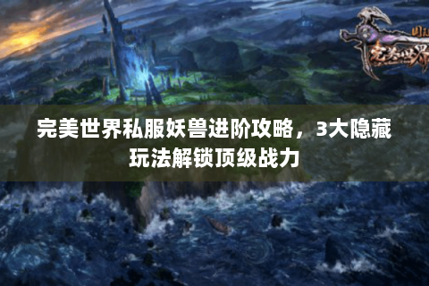 完美世界私服妖兽进阶攻略，3大隐藏玩法解锁顶级战力