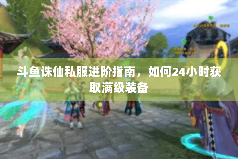 斗鱼诛仙私服进阶指南，如何24小时获取满级装备
