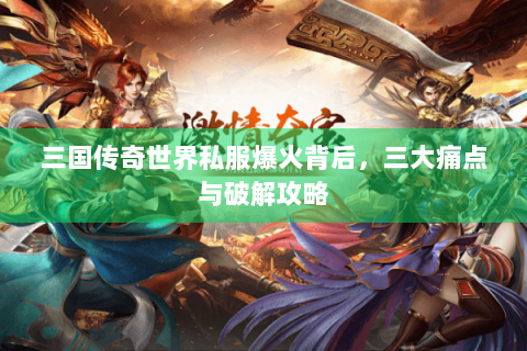 三国传奇世界私服爆火背后，三大痛点与破解攻略