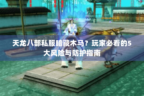 天龙八部私服暗藏木马？玩家必看的5大风险与防护指南