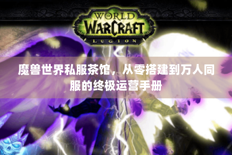 魔兽世界私服茶馆，从零搭建到万人同服的终极运营手册