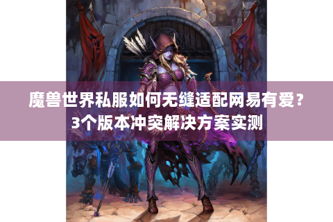 魔兽世界私服如何无缝适配网易有爱？3个版本冲突解决方案实测