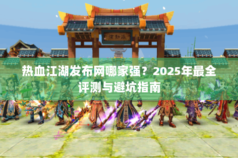 热血江湖发布网哪家强？2025年最全评测与避坑指南