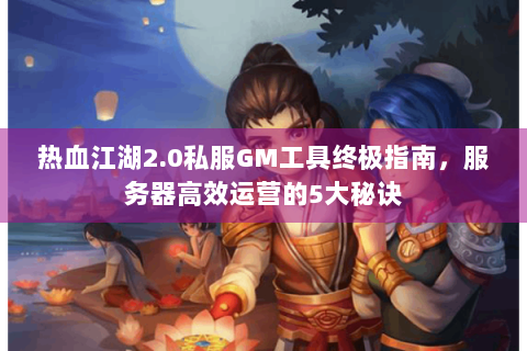 热血江湖2.0私服GM工具终极指南，服务器高效运营的5大秘诀