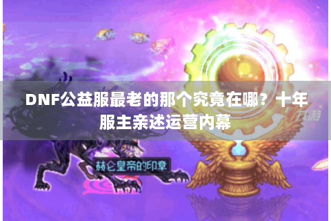 DNF公益服最老的那个究竟在哪？十年服主亲述运营内幕