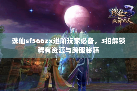 诛仙sf566zx进阶玩家必备，3招解锁稀有资源与跨服秘籍