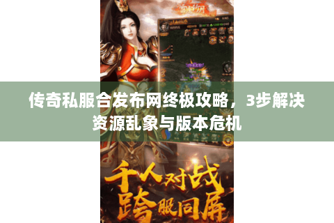 传奇私服合发布网终极攻略，3步解决资源乱象与版本危机