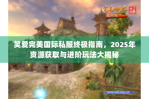笑爱完美国际私服终极指南，2025年资源获取与进阶玩法大揭秘