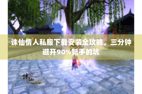 诛仙情人私服下载安装全攻略，三分钟避开90%新手的坑