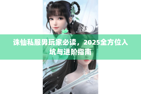 诛仙私服男玩家必读，2025全方位入坑与进阶指南