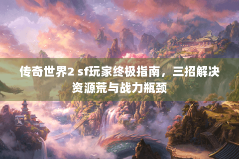传奇世界2 sf玩家终极指南，三招解决资源荒与战力瓶颈