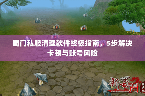 蜀门私服清理软件终极指南，5步解决卡顿与账号风险