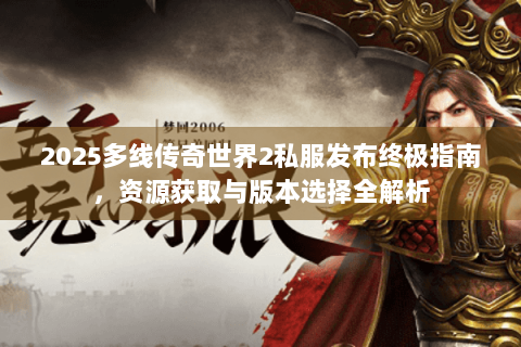 2025多线传奇世界2私服发布终极指南，资源获取与版本选择全解析