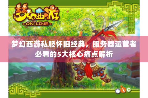 梦幻西游私服怀旧经典，服务器运营者必看的5大核心痛点解析