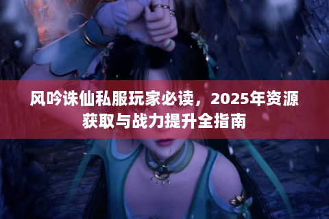 风吟诛仙私服玩家必读，2025年资源获取与战力提升全指南