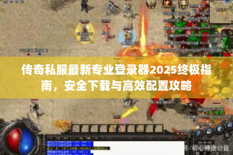 传奇私服最新专业登录器2025终极指南，安全下载与高效配置攻略
