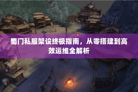 蜀门私服架设终极指南，从零搭建到高效运维全解析