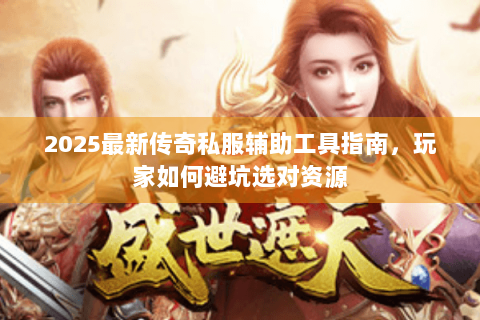2025最新传奇私服辅助工具指南，玩家如何避坑选对资源