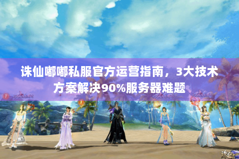 诛仙嘟嘟私服官方运营指南，3大技术方案解决90%服务器难题