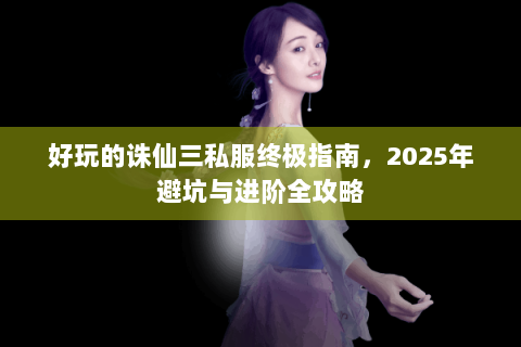 好玩的诛仙三私服终极指南，2025年避坑与进阶全攻略