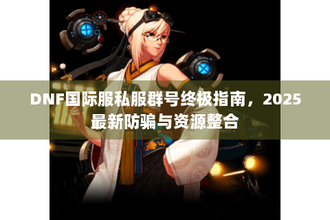 DNF国际服私服群号终极指南，2025最新防骗与资源整合