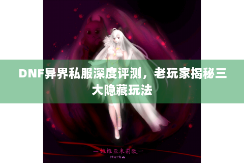 DNF异界私服深度评测，老玩家揭秘三大隐藏玩法