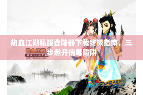 热血江湖私服登陆器下载终极指南，三步避开病毒陷阱