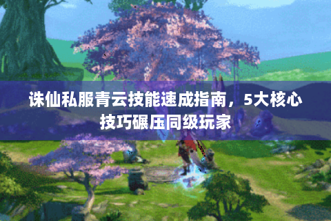 诛仙私服青云技能速成指南，5大核心技巧碾压同级玩家