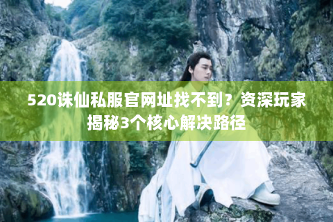 520诛仙私服官网址找不到？资深玩家揭秘3个核心解决路径